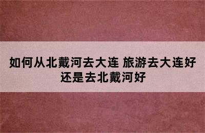 如何从北戴河去大连 旅游去大连好还是去北戴河好